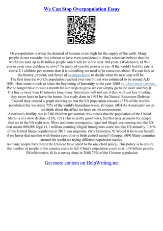 We Can Stop Overpopulation Essay
Overpopulation is when the demand of humans is too high for the supply of the earth. Many
people do not consider this a threat or have even considered it. Many scientists believe that the
world can hold up to 10 billion people which will be in the next 100 years. (Wolchover, 4) Will
you or even your children be alive? To many of you the answer is yes. If the world's fertility rate is
above 2.1 children per woman then it is something we need to be conscious about. We can look at
the history, present, and future of overpopulation to decide what the next step will be.
The first time the world's population reached over one billion was estimated to be around A.D.
1804. How come it took us since the beginning of humanity to the year 1800 to...show more content...
We no longer have to wait a month for our crops to grow we can simply go to the store and buy it.
If a line is more than 10 minutes long many Americans will not use it they will just buy it online,
they never have to leave the house. In a study done in 1995 by the Natural Resources Defense
Council they created a graph showing us that the US population consists of 5% of the world's
population but we create 75% of the world's hazardous waste. (Cooper, 603) As American's we do
not think about the affect we have on the environment.
American's fertility rate is 2.06 children per woman, this means that the population of the United
States is at a slow decline. (CIA, 121) This is pretty good news, but this only accounts for people
that are in the US right now. More and more immigrants, legal and illegal, are coming into the US
that means 800,000 legal (1.1 million counting illegal) immigrants come into the US annually. 1.6 %
of the United States population in 2013 was migrants. (Worldometers, 9) Would it be to our benefit
if we lower that number with border control or is birth control easier? (Cooper, 609) Many countries
around the world are trying different population tactics.
As many people have heard the Chinese have opted to the one child policy. This policy is to ensure
the number of people in the country starts to fall. China's population count is at 1.38 billion people.
(Worldometers, 8) In a survey done in 2008 76% of the Chinese population
Get more content on HelpWriting.net
 