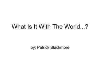 What Is It With The World...? by: Patrick Blackmore 