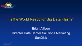 Is the World Ready for Big Data Flash?
Brian Allison
Director Data Center Solutions Marketing
SanDisk
Santa Clara, CA
August 2016 1
 