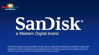 ©2016 Western Digital Corporation or its affiliates. All rights reserved. SanDisk and the SanDisk logo are trademarks of Western Digital
Corporation or its affiliates, registered in the U.S. and other countries. CloudSpeed Ultra, FlashSoft, Fusion ioMemory, InfiniFlash and
SanDisk ION Accelerator are trademarks of Western Digital Corporation or its affiliates. Other brand names mentioned herein are for
identification purposes only and may be the trademark(s) of their respective holder(s).
 