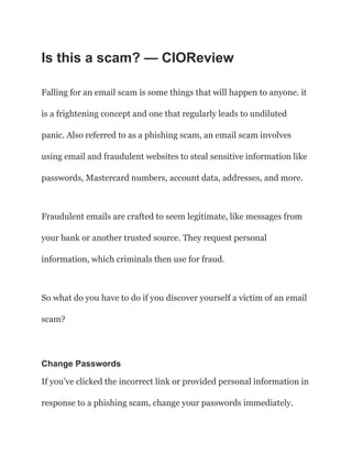 Is this a scam? — CIOReview
Falling for an email scam is some things that will happen to anyone. it
is a frightening concept and one that regularly leads to undiluted
panic. Also referred to as a phishing scam, an email scam involves
using email and fraudulent websites to steal sensitive information like
passwords, Mastercard numbers, account data, addresses, and more.
Fraudulent emails are crafted to seem legitimate, like messages from
your bank or another trusted source. They request personal
information, which criminals then use for fraud.
So what do you have to do if you discover yourself a victim of an email
scam?
Change Passwords
If you’ve clicked the incorrect link or provided personal information in
response to a phishing scam, change your passwords immediately.
 