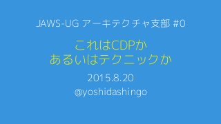 これはCDPか
あるいはテクニックか
2015.8.20
@yoshidashingo
JAWS-UG アーキテクチャ支部 #0
 