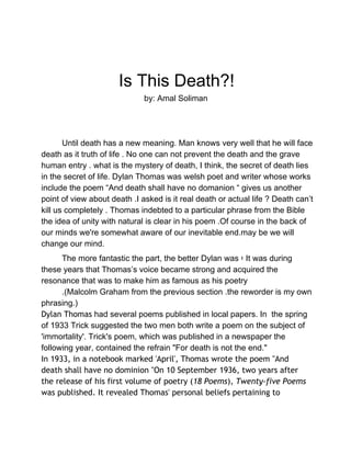  
 
   
Is This Death?! 
by: Amal Soliman 
 
 
Until death has a new meaning. Man knows very well that he will face 
death as it truth of life . No one can not prevent the death and the grave 
human entry . what is the mystery of death, I think, the secret of death lies 
in the secret of life. Dylan Thomas was welsh poet and writer whose works 
include the poem “And death shall have no domanion “ gives us another 
point of view about death .I asked is it real death or actual life ? Death can’t 
kill us completely . Thomas indebted to a particular phrase from the Bible 
the idea of unity with natural is clear in his poem .Of course in the back of 
our minds we're somewhat aware of our inevitable end.may be we will 
change our mind. 
The more fantastic the part, the better Dylan was ‫ ؛‬It was during 
these years that Thomas’s voice became strong and acquired the 
resonance that was to make him as famous as his poetry 
.(Malcolm Graham from the previous section .the reworder is my own 
phrasing.) 
Dylan Thomas had several poems published in local papers. In  the spring 
of 1933 Trick suggested the two men both write a poem on the subject of 
'immortality'. Trick's poem, which was published in a newspaper the 
following year, contained the refrain "For death is not the end."
In 1933, in a notebook marked 'April', Thomas wrote the poem "And
death shall have no dominion "On 10 September 1936, two years after
the release of his first volume of poetry (18 Poems), Twenty-five Poems
was published. It revealed Thomas' personal beliefs pertaining to
 