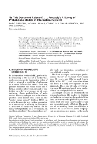 “Is This Document Relevant? . . . Probably”: A Survey of
Probabilistic Models in Information Retrieval
FABIO CRESTANI, MOUNIA LALMAS, CORNELIS J. VAN RIJSBERGEN, AND
IAIN CAMPBELL
University of Glasgow

This article surveys probabilistic approaches to modeling information retrieval. The
basic concepts of probabilistic approaches to information retrieval are outlined and
the principles and assumptions upon which the approaches are based are
presented. The various models proposed in the development of IR are described,
classified, and compared using a common formalism. New approaches that
constitute the basis of future research are described.
Categories and Subject Descriptors: H.3.3 [Information Storage and Retrieval]:
Information Search and Retrieval—retrieval models; H.3.1 [Information Storage
and Retrieval]: Content Analysis and Indexing—indexing methods
General Terms: Algorithms, Theory
Additional Key Words and Phrases: Information retrieval, probabilistic indexing,
probabilistic modeling, probabilistic retrieval, uncertain inference modeling

1. HISTORY OF PROBABILISTIC
MODELING IN IR

In information retrieval (IR), probabilistic modeling is the use of a model that
ranks documents in decreasing order of
their evaluated probability of relevance
to a user’s information needs. Past and
present research has made much use of
formal theories of probability and of statistics in order to evaluate, or at least
estimate, those probabilities of relevance. These attempts are to be distinguished from looser ones such as the
“vector space model” [Salton 1968] in
which documents are ranked according
to a measure of similarity to the query.
A measure of similarity cannot be directly interpretable as a probability. In
addition, similarity-based models gener-

ally lack the theoretical soundness of
probabilistic models.
The first attempts to develop a probabilistic theory of retrieval were made
over 30 years ago [Maron and Kuhns
1960; Miller 1971], and since then there
has been a steady development of the
approach. There are already several operational IR systems based upon probabilistic or semiprobabilistic models.
One major obstacle in probabilistic or
semiprobabilistic IR models is finding
methods for estimating the probabilities
used to evaluate the probability of relevance that are both theoretically sound
and computationally efficient. The problem of estimating these probabilities is
difficult to tackle unless some simplifying assumptions are made. In the early

Authors’ address: Computing Science Department, University of Glasgow, Glasgow G12 8QQ, Scotland,
UK; email: ͗fabio,mounia,keith,iain͘@dcs.gla.ac.uk.
Permission to make digital / hard copy of part or all of this work for personal or classroom use is granted
without fee provided that the copies are not made or distributed for profit or commercial advantage, the
copyright notice, the title of the publication, and its date appear, and notice is given that copying is by
permission of the ACM, Inc. To copy otherwise, to republish, to post on servers, or to redistribute to
lists, requires prior specific permission and / or a fee.
© 1999 ACM 0360-0300/99/1200–0528 $5.00

ACM Computing Surveys, Vol. 30, No. 4, December 1998

 