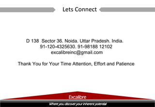 Lets Connect



   D 138 Sector 36. Noida. Uttar Pradesh. India.
        91-120-4325630. 91-98188 12102
             excalibreinc@gmail.com

Thank You for Your Time Attention, Effort and Patience
 