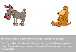 There was once a washer man who had a donkey and a dog.

One night when the whole world was sleeping, a thief broke into the
house, the washer man was fast asleep but the donkey and the dog
were awake.                                                         2
 
