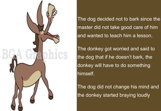 The dog decided not to bark since the
master did not take good care of him
and wanted to teach him a lesson.

The donkey got worried and said to
the dog that if he doesn’t bark, the
donkey will have to do something
himself.

The dog did not change his mind and
the donkey started braying loudly
                                  3
 
