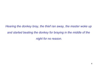 Hearing the donkey bray, the thief ran away, the master woke up

 and started beating the donkey for braying in the middle of the

                      night for no reason.




                                                                   4
 