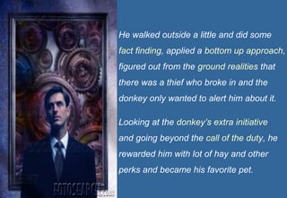 He walked outside a little and did some
fact finding, applied a bottom up approach,
figured out from the ground realities that
there was a thief who broke in and the
donkey only wanted to alert him about it.

Looking at the donkey’s extra initiative
and going beyond the call of the duty, he
rewarded him with lot of hay and other
perks and became his favorite pet.
                                       7
 