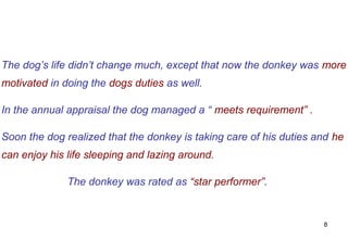 The dog’s life didn’t change much, except that now the donkey was more
motivated in doing the dogs duties as well.

In the annual appraisal the dog managed a “ meets requirement” .

Soon the dog realized that the donkey is taking care of his duties and he
can enjoy his life sleeping and lazing around.

              The donkey was rated as “star performer”.


                                                                    8
 