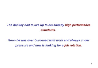 The donkey had to live up to his already high performance
                       standards.


Soon he was over burdened with work and always under
     pressure and now is looking for a job rotation.




                                                            9
 