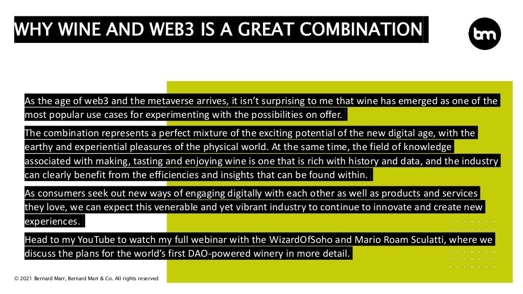 © 2021 Bernard Marr, Bernard Marr & Co. All rights reserved
As the age of web3 and the metaverse arrives, it isn’t surprising to me that wine has emerged as one of the
most popular use cases for experimenting with the possibilities on offer.
The combination represents a perfect mixture of the exciting potential of the new digital age, with the
earthy and experiential pleasures of the physical world. At the same time, the field of knowledge
associated with making, tasting and enjoying wine is one that is rich with history and data, and the industry
can clearly benefit from the efficiencies and insights that can be found within.
As consumers seek out new ways of engaging digitally with each other as well as products and services
they love, we can expect this venerable and yet vibrant industry to continue to innovate and create new
experiences.
Head to my YouTube to watch my full webinar with the WizardOfSoho and Mario Roam Sculatti, where we
discuss the plans for the world’s first DAO-powered winery in more detail.
WHY WINE AND WEB3 IS A GREAT COMBINATION
 