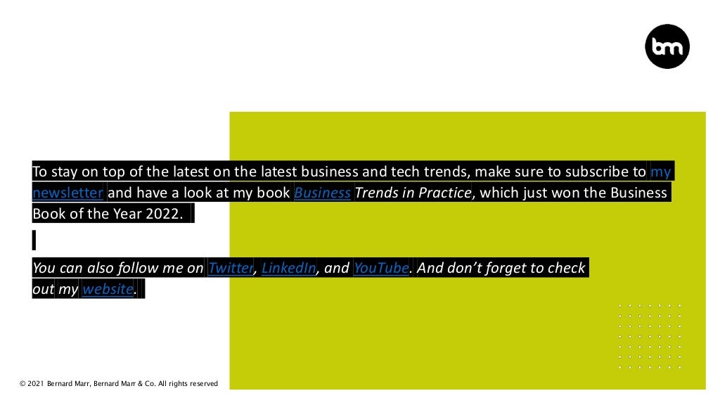 © 2021 Bernard Marr, Bernard Marr & Co. All rights reserved
To stay on top of the latest on the latest business and tech trends, make sure to subscribe to my
newsletter and have a look at my book Business Trends in Practice, which just won the Business
Book of the Year 2022.
You can also follow me on Twitter, LinkedIn, and YouTube. And don’t forget to check
out my website.
 