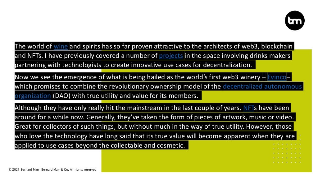 © 2021 Bernard Marr, Bernard Marr & Co. All rights reserved
The world of wine and spirits has so far proven attractive to the architects of web3, blockchain
and NFTs. I have previously covered a number of projects in the space involving drinks makers
partnering with technologists to create innovative use cases for decentralization.
Now we see the emergence of what is being hailed as the world’s first web3 winery – Evinco–
which promises to combine the revolutionary ownership model of the decentralized autonomous
organization (DAO) with true utility and value for its members.
Although they have only really hit the mainstream in the last couple of years, NFTs have been
around for a while now. Generally, they’ve taken the form of pieces of artwork, music or video.
Great for collectors of such things, but without much in the way of true utility. However, those
who love the technology have long said that its true value will become apparent when they are
applied to use cases beyond the collectable and cosmetic.
 