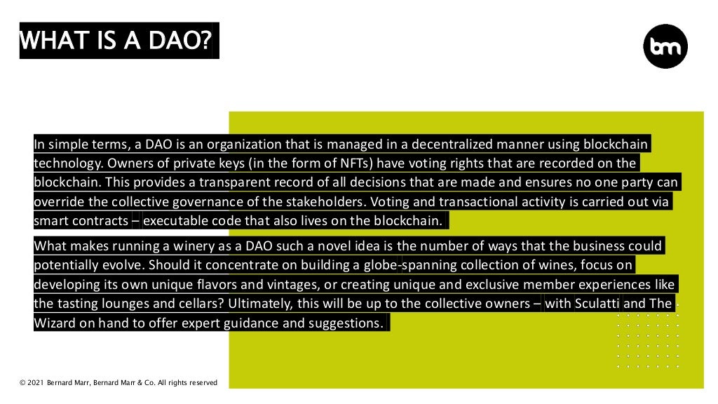 © 2021 Bernard Marr, Bernard Marr & Co. All rights reserved
In simple terms, a DAO is an organization that is managed in a decentralized manner using blockchain
technology. Owners of private keys (in the form of NFTs) have voting rights that are recorded on the
blockchain. This provides a transparent record of all decisions that are made and ensures no one party can
override the collective governance of the stakeholders. Voting and transactional activity is carried out via
smart contracts – executable code that also lives on the blockchain.
What makes running a winery as a DAO such a novel idea is the number of ways that the business could
potentially evolve. Should it concentrate on building a globe-spanning collection of wines, focus on
developing its own unique flavors and vintages, or creating unique and exclusive member experiences like
the tasting lounges and cellars? Ultimately, this will be up to the collective owners – with Sculatti and The
Wizard on hand to offer expert guidance and suggestions.
WHAT IS A DAO?
 