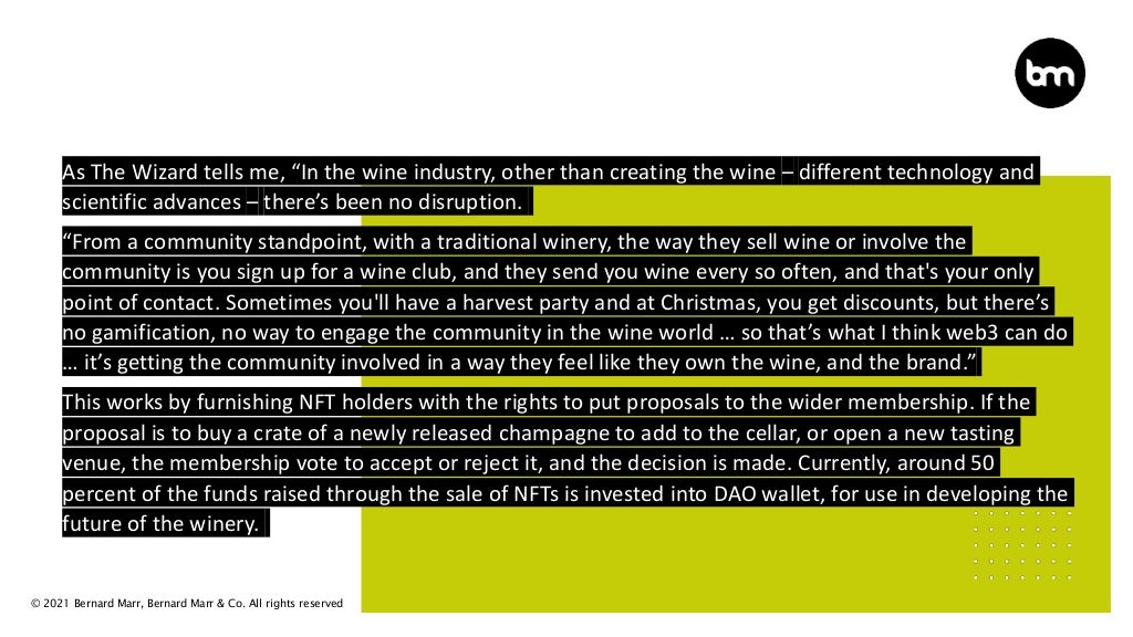 © 2021 Bernard Marr, Bernard Marr & Co. All rights reserved
As The Wizard tells me, “In the wine industry, other than creating the wine – different technology and
scientific advances – there’s been no disruption.
“From a community standpoint, with a traditional winery, the way they sell wine or involve the
community is you sign up for a wine club, and they send you wine every so often, and that's your only
point of contact. Sometimes you'll have a harvest party and at Christmas, you get discounts, but there’s
no gamification, no way to engage the community in the wine world … so that’s what I think web3 can do
… it’s getting the community involved in a way they feel like they own the wine, and the brand.”
This works by furnishing NFT holders with the rights to put proposals to the wider membership. If the
proposal is to buy a crate of a newly released champagne to add to the cellar, or open a new tasting
venue, the membership vote to accept or reject it, and the decision is made. Currently, around 50
percent of the funds raised through the sale of NFTs is invested into DAO wallet, for use in developing the
future of the winery.
 