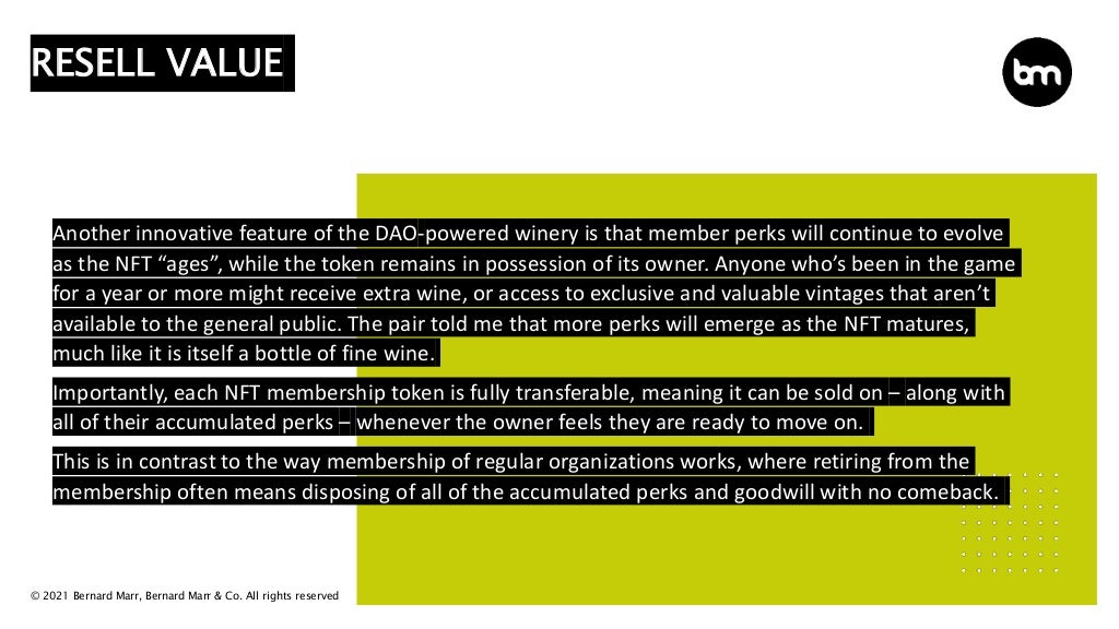 © 2021 Bernard Marr, Bernard Marr & Co. All rights reserved
Another innovative feature of the DAO-powered winery is that member perks will continue to evolve
as the NFT “ages”, while the token remains in possession of its owner. Anyone who’s been in the game
for a year or more might receive extra wine, or access to exclusive and valuable vintages that aren’t
available to the general public. The pair told me that more perks will emerge as the NFT matures,
much like it is itself a bottle of fine wine.
Importantly, each NFT membership token is fully transferable, meaning it can be sold on – along with
all of their accumulated perks – whenever the owner feels they are ready to move on.
This is in contrast to the way membership of regular organizations works, where retiring from the
membership often means disposing of all of the accumulated perks and goodwill with no comeback.
RESELL VALUE
 