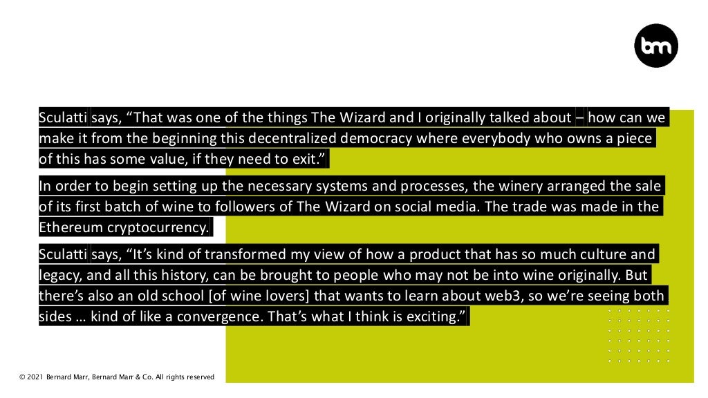 © 2021 Bernard Marr, Bernard Marr & Co. All rights reserved
Sculatti says, “That was one of the things The Wizard and I originally talked about – how can we
make it from the beginning this decentralized democracy where everybody who owns a piece
of this has some value, if they need to exit.”
In order to begin setting up the necessary systems and processes, the winery arranged the sale
of its first batch of wine to followers of The Wizard on social media. The trade was made in the
Ethereum cryptocurrency.
Sculatti says, “It’s kind of transformed my view of how a product that has so much culture and
legacy, and all this history, can be brought to people who may not be into wine originally. But
there’s also an old school [of wine lovers] that wants to learn about web3, so we’re seeing both
sides … kind of like a convergence. That’s what I think is exciting.”
 