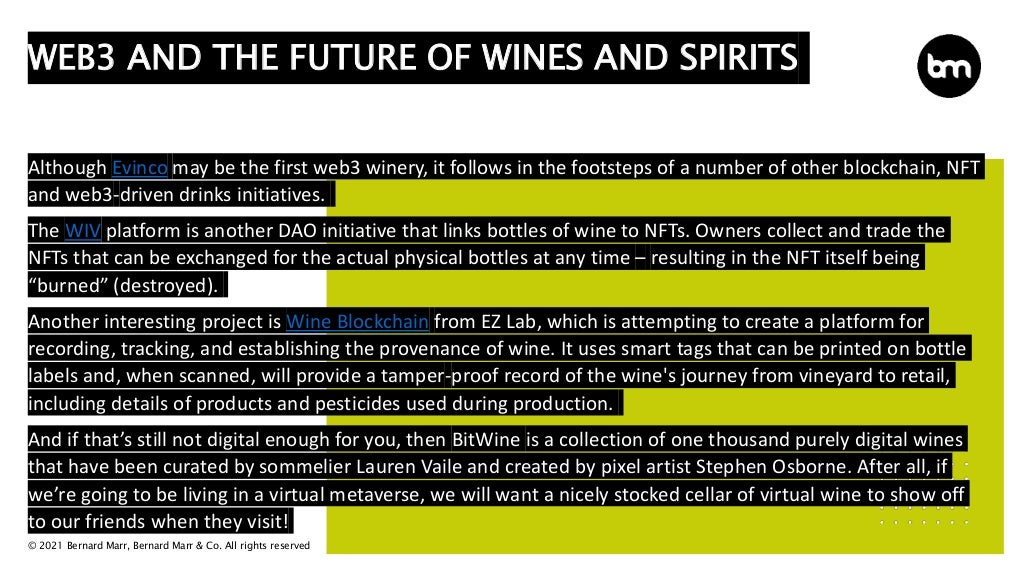 © 2021 Bernard Marr, Bernard Marr & Co. All rights reserved
Although Evinco may be the first web3 winery, it follows in the footsteps of a number of other blockchain, NFT
and web3-driven drinks initiatives.
The WIV platform is another DAO initiative that links bottles of wine to NFTs. Owners collect and trade the
NFTs that can be exchanged for the actual physical bottles at any time – resulting in the NFT itself being
“burned” (destroyed).
Another interesting project is Wine Blockchain from EZ Lab, which is attempting to create a platform for
recording, tracking, and establishing the provenance of wine. It uses smart tags that can be printed on bottle
labels and, when scanned, will provide a tamper-proof record of the wine's journey from vineyard to retail,
including details of products and pesticides used during production.
And if that’s still not digital enough for you, then BitWine is a collection of one thousand purely digital wines
that have been curated by sommelier Lauren Vaile and created by pixel artist Stephen Osborne. After all, if
we’re going to be living in a virtual metaverse, we will want a nicely stocked cellar of virtual wine to show off
to our friends when they visit!
WEB3 AND THE FUTURE OF WINES AND SPIRITS
 