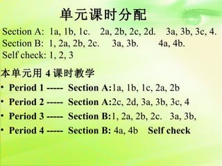 单元课时分配
Section A: 1a, 1b, 1c. 2a, 2b, 2c, 2d. 3a, 3b, 3c, 4.
Section B: 1, 2a, 2b, 2c. 3a, 3b.     4a, 4b.
Self check: 1, 2, 3
本单元用 4 课时教学
• Period 1 ----- Section A:1a, 1b, 1c, 2a, 2b
• Period 2 ----- Section A:2c, 2d, 3a, 3b, 3c, 4
• Period 3 ----- Section B:1, 2a, 2b, 2c. 3a, 3b,
• Period 4 ----- Section B: 4a, 4b Self check
 