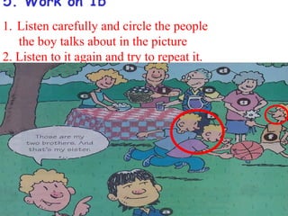 5. Work on 1b
1. Listen carefully and circle the people
   the boy talks about in the picture
2. Listen to it again and try to repeat it.
 