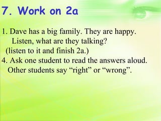 7. Work on 2a
1. Dave has a big family. They are happy.
    Listen, what are they talking?
 (listen to it and finish 2a.)
4. Ask one student to read the answers aloud.
  Other students say “right” or “wrong”.
 