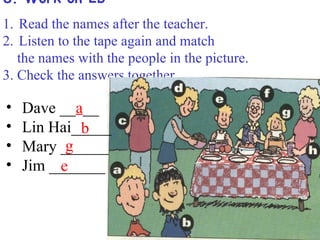 8. Work on 2b
1. Read the names after the teacher.
2. Listen to the tape again and match
   the names with the people in the picture.
3. Check the answers together.

•   Dave __a__
•   Lin Hai_____
            b
•         g
    Mary ______
•   Jim _______
         e
 