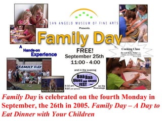 Family Day is celebrated on the fourth Monday in
September, the 26th in 2005. Family Day – A Day to
Eat Dinner with Your Children
 
