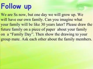 Follow up
We are Ss now, but one day we will grow up. We
will have our own family. Can you imagine what
your family will be like 30 years later? Please draw the
future family on a piece of paper about your family
on a “Family Day”. Then show the drawing to your
group mate. Ask each other about the family members.
 
