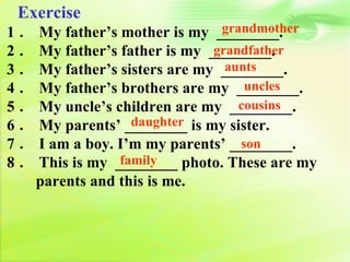 Exercise
　   1．                              grandmother
         My father’s mother is my ________.
　   2．   My father’s father is my ________.
                                   grandfather
　   3．                               aunts
         My father’s sisters are my ________.
　   4．                                  uncles
         My father’s brothers are my ________.
　   5．                                 cousins
         My uncle’s children are my ________.
　   6．                 daughter
         My parents’ ________ is my sister.
　   7．   I am a boy. I’m my parents’ ________.
                                       son
　   8．               family
         This is my ________ photo. These are my
         parents and this is me.
　
　
 
