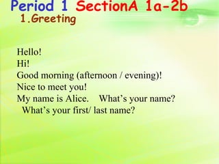 Period 1 SectionA 1a-2b
 1.Greeting


Hello!
Hi!
Good morning (afternoon / evening)!
Nice to meet you!
My name is Alice. What’s your name?
 What’s your first/ last name?
 
