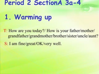 Period 2 SectionA 3a-4

1. Warming up
T: How are you today?/ How is your father/mother/
  grandfather/grandmother/brother/sister/uncle/aunt?
S: I am fine/great/OK/very well.
 