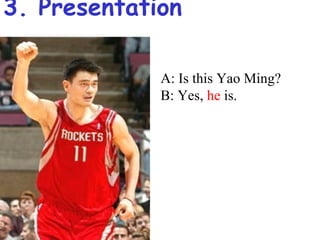 3. Presentation

             A: Is this Yao Ming?
             B: Yes, he is.
 