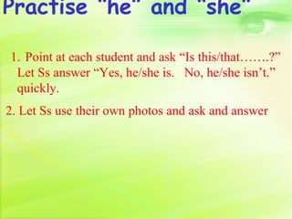 Practise “he” and “she”

1. Point at each student and ask “Is this/that…….?”
 Let Ss answer “Yes, he/she is. No, he/she isn’t.”
 quickly.
2. Let Ss use their own photos and ask and answer
 