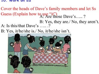 10. Work on 2d

Cover the heads of Dave’s family members and let Ss
Guess (Explain how to use “it”)
                        A: Are those Dave’s….. ?
                        B: Yes, they are./ No, they aren’t.
A: Is this/that Dave’s ….. .?
B: Yes, it/he/she is./ No, it/he/she isn’t.
 