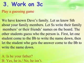 3. Work on 3c
Play a guessing game

We have known Dave’s family. Let us know Sth
about your family members. Let Ss write their family
 members’ or their friends’ names on the board. The
other students guess who the person is. First, let one
student come to the Bb to write the name down, then
let the student who gets the answer come to the Bb to
write the name down.

A: Is he your father?
B: Yes, he is./ No, he isn’t.
 