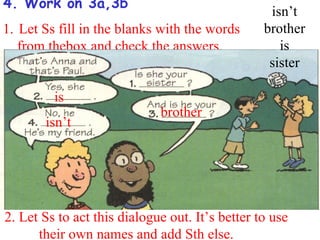 4. Work on 3a,3b
                                                  isn’t
1. Let Ss fill in the blanks with the words      brother
   from thebox and check the answers.               is
                                                  sister

         is
                             brother
       isn’t




2. Let Ss to act this dialogue out. It’s better to use
      their own names and add Sth else.
 
