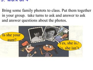 5. Work on 4

Bring some family photots to class. Put them together
in your group. take turns to ask and answer to ask
and answer questions about the photos.


Is she your
    aunt?
                                 Yes, she is./
                                 No, she isn’t.
 
