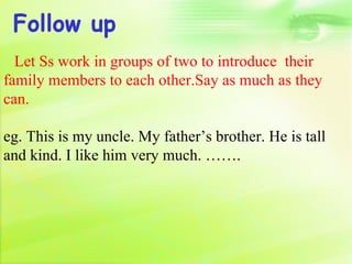 Follow up
  Let Ss work in groups of two to introduce their
family members to each other.Say as much as they
can.

eg. This is my uncle. My father’s brother. He is tall
and kind. I like him very much. …….
 