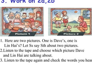 3. Work on 2a,2b




1. Here are two pictures. One is Dave’s, one is
   Lin Hai’s? Let Ss say Sth about two pictures.
2.Listen to the tape and choose which picture Dave
  and Lin Hai are talking about.
3. Listen to the tape again and check the words you hear
 