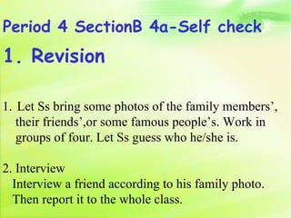 Period 4 SectionB 4a-Self check
1. Revision

1. Let Ss bring some photos of the family members’,
   their friends’,or some famous people’s. Work in
   groups of four. Let Ss guess who he/she is.

2. Interview
  Interview a friend according to his family photo.
  Then report it to the whole class.
 