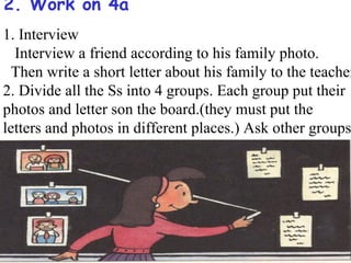 2. Work on 4a
1. Interview
  Interview a friend according to his family photo.
  Then write a short letter about his family to the teacher
2. Divide all the Ss into 4 groups. Each group put their
photos and letter son the board.(they must put the
letters and photos in different places.) Ask other groups
to match the letters and the photos.
 