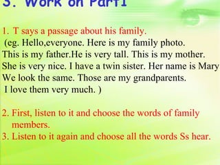3. Work on Part1
1. T says a passage about his family.
(eg. Hello,everyone. Here is my family photo.
This is my father.He is very tall. This is my mother.
She is very nice. I have a twin sister. Her name is Mary.
We look the same. Those are my grandparents.
I love them very much. )

2. First, listen to it and choose the words of family
   members.
3. Listen to it again and choose all the words Ss hear.
 