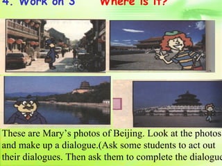 4. Work on 3            Where is it?




These are Mary’s photos of Beijing. Look at the photos
and make up a dialogue.(Ask some students to act out
their dialogues. Then ask them to complete the dialogue
 