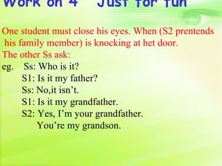 Work on 4             Just for fun
One student must close his eyes. When (S2 prentends
 his family member) is knocking at het door.
The other Ss ask:
eg. Ss: Who is it?
      S1: Is it my father?
      Ss: No,it isn’t.
      S1: Is it my grandfather.
      S2: Yes, I’m your grandfather.
          You’re my grandson.
 