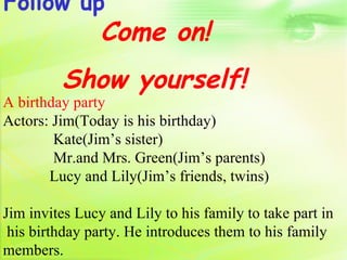 Follow up
                Come on!
         Show yourself!
A birthday party
Actors: Jim(Today is his birthday)
        Kate(Jim’s sister)
        Mr.and Mrs. Green(Jim’s parents)
       Lucy and Lily(Jim’s friends, twins)

Jim invites Lucy and Lily to his family to take part in
 his birthday party. He introduces them to his family
members.
 