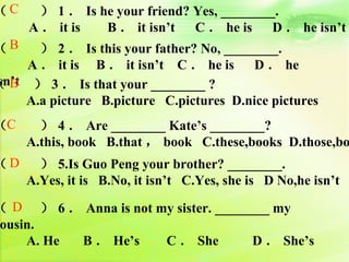 （C     ） 1 ． Is he your friend? Yes, ________.
　　 A ． it is     B ． it isn’t C ． he is D ． he isn’t
（B     ） 2 ． Is this your father? No, ________.
     A ． it is B ． it isn’t C ． he is D ． he
sn’t
（ B ） 3 ． Is that your ________ ?
　　 A.a picture B.picture C.pictures D.nice pictures
（C   ） 4 ． Are ________ Kate’s ________?
　　 A.this, book B.that ， book C.these,books D.those,bo
（D   ） 5.Is Guo Peng your brother? ________.
　　 A.Yes, it is B.No, it isn’t C.Yes, she is D No,he isn’t

（ D ） 6 ． Anna is not my sister. ________ my
ousin.
　　 A. He B ． He’s      C ． She        D ． She’s
 