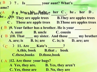 （B    ） 7 ． Is ________ your aunt? What’s ________
name?
　　 ） ．． What areB.she ，________. he ， her D ．
（A      A 8 he ， his those? her C ．
　　 Ahis They are apple trees
 he ， ．                               B.They are apples trees
　　 C ． Those are apple trees          D.Those are apples trees
  ( B )9. Your father has a brother. He is your ________.
       A. aunt        B. uncle       C. cousin
  ( B )10. That ____ my sister. And those _____ my brother
      A. are; is    B. is; are     C. is; is   D. are; are
  （ C ） 11. Are ___ Kate’s ________?
  　　       A.this, book       B.that ， book
        C.these,books D.those,book
 ( A )12. Are those your bags?
     A Yes, they are.      B. Yes, they aren’t
     C. Yes, those are     D. No, they are
 