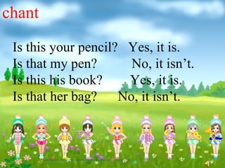 chant
 Is this your pencil? Yes, it is.
 Is that my pen?       No, it isn’t.
 Is this his book?    Yes, it is.
 Is that her bag?    No, it isn’t.
 