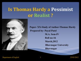 Is Thomas Hardy a Pessimist
               or Realist ?

                        Paper- XX-Study of Author-Thomas Hardy
                        Prepared by- Payal Patel
                                     M.A. Sem-IV
                                     Roll no-16
                                     March,2012
                                     Bhavnagar University
                                     Bhavnagar


Department of English           1                        23/03/2012
 